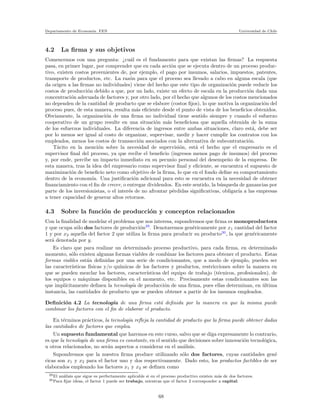 Departamento de Econom´ıa. FEN Universidad de Chile
4.2 La ﬁrma y sus objetivos
Comencemos con una pregunta: ¿cu´al es el fundamento para que existan las ﬁrmas? La respuesta
pasa, en primer lugar, por comprender que en cada acci´on que se ejecuta dentro de un proceso produc-
tivo, existen costos provenientes de, por ejemplo, el pago por insumos, salarios, impuestos, patentes,
transporte de productos, etc. La raz´on para que el proceso sea llevado a cabo en alguna escala (que
da origen a las ﬁrmas no individuales) viene del hecho que este tipo de organizaci´on puede reducir los
costos de producci´on debido a que, por un lado, existe un efecto de escala en la producci´on dada una
concentraci´on adecuada de factores y, por otro lado, por el hecho que algunos de los costos mencionados
no dependen de la cantidad de producto que se elabore (costos ﬁjos), lo que motiva la organizaci´on del
proceso pues, de esta manera, resulta m´as eﬁciente desde el punto de vista de los beneﬁcios obtenidos.
Obviamente, la organizaci´on de una ﬁrma no individual tiene sentido siempre y cuando el esfuerzo
cooperativo de un grupo resulte en una situaci´on m´as beneﬁciosa que aquella obtenida de la suma
de los esfuerzos individuales. La diferencia de ingresos entre ambas situaciones, claro est´a, debe ser
por lo menos ser igual al costo de organizar, supervisar, medir y hacer cumplir los contratos con los
empleados, menos los costos de transacci´on asociados con la alternativa de subcontrataci´on.
T´acito en la menci´on sobre la necesidad de supervisi´on, est´a el hecho que el empresario es el
supervisor ﬁnal del proceso, ya que recibe el beneﬁcio (ingresos menos pago de insumos) del proceso
y, por ende, percibe un impacto inmediato en su pecunio personal del desempe˜no de la empresa. De
esta manera, tras la idea del empresario como supervisor ﬁnal y eﬁciente, se encuentra el supuesto de
maximizaci´on de beneﬁcio neto como objetivo de la ﬁrma, lo que en el fondo deﬁne su comportamiento
dentro de la econom´ıa. Una justiﬁcaci´on adicional para esto se encuentra en la necesidad de obtener
ﬁnanciamiento con el ﬁn de crecer, o entregar dividendos. En este sentido, la b´usqueda de ganancias por
parte de los inversionistas, o el inter´es de no afrontar p´erdidas signiﬁcativas, obligar´ıa a las empresas
a tener capacidad de generar altos retornos.
4.3 Sobre la funci´on de producci´on y conceptos relacionados
Con la ﬁnalidad de modelar el problema que nos interesa, supondremos que ﬁrma es monoproductora
y que ocupa s´olo dos factores de producci´on29
. Denotaremos gen´ericamente por x1 cantidad del factor
1 y por x2 aquella del factor 2 que utiliza la ﬁrma para producir su producto30
, la que gen´ericamente
ser´a denotada por y.
Es claro que para realizar un determinado proceso productivo, para cada ﬁrma, en determinado
momento, s´olo existen algunas formas viables de combinar los factores para obtener el producto. Estas
formas viables est´an deﬁnidas por una serie de condicionantes, que a modo de ejemplo, pueden ser
las caracter´ısticas f´ısicas y/o qu´ımicas de los factores y productos, restricciones sobre la manera en
que se pueden mezclar los factores, caracter´ısticas del equipo de trabajo (t´ecnicos, profesionales), de
los equipos o m´aquinas disponibles en el momento, etc. Precisamente estas condicionantes son las
que impl´ıcitamente deﬁnen la tecnolog´ıa de producci´on de una ﬁrma, pues ellas determinan, en ´ultima
instancia, las cantidades de producto que se pueden obtener a partir de los insumos empleados.
Deﬁnici´on 4.2 La tecnolog´ıa de una ﬁrma est´a deﬁnida por la manera en que la misma puede
combinar los factores con el ﬁn de elaborar el producto.
En t´erminos pr´acticos, la tecnolog´ıa reﬂeja la cantidad de producto que la ﬁrma puede obtener dadas
las cantidades de factores que emplea.
Un supuesto fundamental que haremos en este curso, salvo que se diga expresamente lo contrario,
es que la tecnolog´ıa de una ﬁrma es constante, en el sentido que decisiones sobre innovaci´on tecnol´ogica,
u otros relacionados, no ser´an aspectos a considerar en el an´alisis.
Supondremos que la nuestra ﬁrma produce utilizando s´olo dos factores, cuyas cantidades gen´e
ricas son x1 y x2 para el factor uno y dos respectivamente. Dado esto, los productos factibles de ser
elaborados empleando los factores x1 y x2 se deﬁnen como
29El an´alisis que sigue es perfectamente aplicable si en el proceso productivo existen m´as de dos factores.
30Para ﬁjar ideas, el factor 1 puede ser trabajo, mientras que el factor 2 corresponder a capital.
68
 