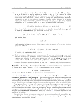 Departamento de Econom´ıa. FEN Universidad de Chile
(i) el criterio para asignar puntajes a los postulantes deﬁne un orden entre ellos, del mejor al peor.
Si en vez de utilizar un criterio basado en la funci´on u : R2
+ → R+ ya expuesta, se hubiese
considerado otro, por ejemplo, basado en el cuadrado de dicha funci´on, entonces el orden que
fue inducido por la funci´on u(·) original no se ve alterado por el nuevo m´etodo. En efecto,
supongamos que una vez ordenados los postulantes seg´un los puntajes deﬁnidos por la funci´on
original, en orden decreciente las posiciones resultantes son i1, i2, . . . , iN (es decir, el primer
lugar para el Sr. i1, el segundo para el Sr. i2, etc.); por deﬁnici´on esto signiﬁca que
u(Ci1 , Si1 ) > u(Ci2 , Si2 ) > u(Ci3 , Si3 ) > . . . u(CiN , SiN ). (1)
Ahora bien, al aplicar cuadrado a las desigualdades en (1), el orden de individuos que all´ı
se ten´ıa NO se ve alterado, pues obviamente se cumple que
[u(Ci1 , Si1 )]
2
> [u(Ci2 , Si2 )]
2
> [u(Ci3 , Si3 )]
2
> . . . > [u(CiN , SiN )]
2
.
M´as general, dada
ψ : R → R
estrictamente creciente, entonces el orden que se induce de utilizar la funci´on u es el mismo
que induce la funci´on
U : R2
+ → R | U(C, S) = ψ ◦ u(C, S) = ψ(u(C, S)).
La funci´on U es la composici´on de ψ con u.
(ii) De lo anterior, con el ﬁn de escoger canastas (bienes de consumo, selecci´on de personal, etc.),
basado en un m´etodo que emplea una funci´on U como antes, en rigor resulta que NO es relevante
el puntaje que se obtiene de aplicar dicha funci´on, sino m´as bien el ranking (orden) que dicho
puntaje induce. Por esta raz´on se dir´a que las preferencias son ordinales y NO cardinales.
En t´erminos formales, lo expuesto en el punto (i) de la Nota 1.2 se resume en la siguiente proposici´on.
Proposici´on 1.1 Si u : R2
+ → R es una funci´on de utilidad que representa a la relaci´on de preferencias
, entonces para cualquier funci´on ψ : R → R estrictamente creciente, se tiene que
U = ψ ◦ u | U(X) = ψ(u(X))
tambi´en es una funci´on de utilidad que representa a la misma preferencia.
La Proposici´on 1.1 nos dice que, de existir, las funciones de utilidad de un individuo son
´unicas salvo transformaciones crecientes. Como consecuencia directa de ´esta proposici´on podemos
asumir, sin p´erdida de generalidad, que las funciones de utilidad toman valores positivos, pues
en caso contrario es cuesti´on de sumar una constante suﬁcientemente grande que garantice la positividad
(o elevar al cuadrado), cuesti´on que no altera el orden entre las canastas que induce la utilidad original.
Una pregunta relevante que surge de lo expuesto es si toda preferencia puede ser representada por
una funci´on de utilidad. Desafortunadamente (m´as bien, afortunadamente) la respuesta es no. Para
que efectivamente una preferencia pueda ser representada por una funci´on de utilidad, debe cumplir
con algunas condiciones que, a priori, no toda preferencia ha de satisfacer. Por ejemplo, se puede
demostrar que la preferencia lexicogr´aﬁca deﬁnida en Ejemplo 1.2 no puede se representada por
una funci´on de utilidad.
El resultado que sigue se presenta sin demostraci´on (requiere conocimientos de matem´aticas que
escapan al nivel del curso), y nos entrega condiciones necesarias para que una preferencia pueda ser
representada por una funci´on de utilidad.
7
 