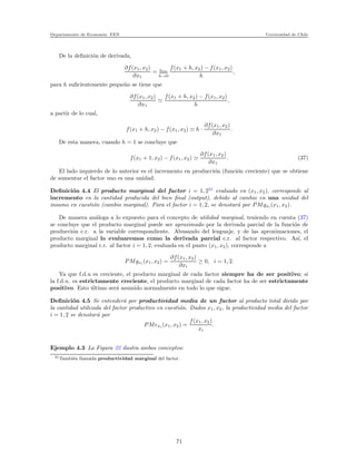 Departamento de Econom´ıa. FEN Universidad de Chile
De la deﬁnici´on de derivada,
∂f(x1, x2)
∂x1
= lim
h→0
f(x1 + h, x2) − f(x1, x2)
h
,
para h suﬁcientemente peque˜no se tiene que
∂f(x1, x2)
∂x1
≃
f(x1 + h, x2) − f(x1, x2)
h
,
a partir de lo cual,
f(x1 + h, x2) − f(x1, x2) ≃ h ·
∂f(x1, x2)
∂x1
.
De esta manera, cuando h = 1 se concluye que
f(x1 + 1, x2) − f(x1, x2) ≃
∂f(x1, x2)
∂x1
. (37)
El lado izquierdo de lo anterior es el incremento en producci´on (funci´on creciente) que se obtiene
de aumentar el factor uno es una unidad.
Deﬁnici´on 4.4 El producto marginal del factor i = 1, 231
evaluado en (x1, x2), corresponde al
incremento en la cantidad producida del bien ﬁnal (output), debido al cambio en una unidad del
insumo en cuesti´on (cambio marginal). Para el factor i = 1, 2, se denotar´a por PMgxi (x1, x2).
De manera an´aloga a lo expuesto para el concepto de utilidad marginal, teniendo en cuenta (37)
se concluye que el producto marginal puede ser aproximado por la derivada parcial de la funci´on de
producci´on c.r. a la variable correspondiente. Abusando del lenguaje, y de las aproximaciones, el
producto marginal lo evaluaremos como la derivada parcial c.r. al factor respectivo. As´ı, el
producto marginal c.r. al factor i = 1, 2, evaluada en el punto (x1, x2), corresponde a
PMgxi (x1, x2) =
∂f(x1, x2)
∂xi
≥ 0, i = 1, 2.
Ya que f.d.u es creciente, el producto marginal de cada factor siempre ha de ser positivo; si
la f.d.u. es estrictamente creciente, el producto marginal de cada factor ha de ser estrictamente
positivo. Esto ´ultimo ser´a asumido normalmente en todo lo que sigue.
Deﬁnici´on 4.5 Se entender´a por productividad media de un factor al producto total divido por
la cantidad utilizada del factor productivo en cuesti´on. Dados x1, x2, la productividad media del factor
i = 1, 2 se denotar´a por
PMexi (x1, x2) =
f(x1, x2)
xi
.
Ejemplo 4.3 La Figura 32 ilustra ambos conceptos:
31Tambi´en llamada productividad marginal del factor.
71
 