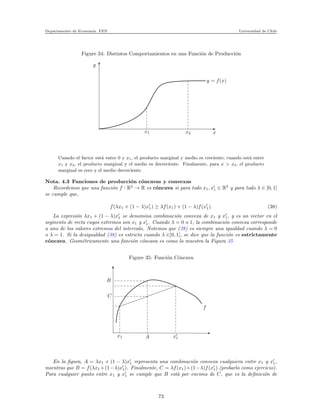 Departamento de Econom´ıa. FEN Universidad de Chile
Figure 34: Distintos Comportamientos en una Funci´on de Producci´on
y
x1 x2 x
y = f(x)
Cuando el factor est´a entre 0 y x1, el producto marginal y medio es creciente; cuando est´a entre
x1 y x2, el producto marginal y el medio es decreciente. Finalmente, para x > x2, el producto
marginal es cero y el medio decreciente.
Nota. 4.3 Funciones de producci´on c´oncavas y convexas
Recordemos que una funci´on f : R2
→ R es c´oncava si para todo x1, x′
1 ∈ R2
y para todo λ ∈ [0, 1]
se cumple que,
f(λx1 + (1 − λ)x′
1) ≥ λf(x1) + (1 − λ)f(x′
1). (38)
La expresi´on λx1 + (1 − λ)x′
1 se denomina combinaci´on convexa de x1 y x′
1, y es un vector en el
segmento de recta cuyos extremos son x1 y x′
1. Cuando λ = 0 o 1, la combinaci´on convexa corresponde
a uno de los valores extremos del intervalo. Notemos que (38) es siempre una igualdad cuando λ = 0
o λ = 1. Si la desigualdad (38) es estricta cuando λ ∈]0, 1[, se dice que la funci´on es estrictamente
c´oncava. Geom´etricamente una funci´on c´oncava es como lo muestra la Figura 35
Figure 35: Funci´on C´oncava
B
C
x1 A x′
1
f
En la ﬁgura, A = λx1 + (1 − λ)x′
1 representa una combinaci´on convexa cualquiera entre x1 y x′
1,
mientras que B = f(λx1 +(1−λ)x′
1). Finalmente, C = λf(x1)+(1−λ)f(x′
1) (probarlo como ejercicio).
Para cualquier punto entre x1 y x′
1 se cumple que B est´a por encima de C, que es la deﬁnici´on de
73
 