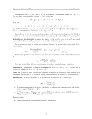 Departamento de Econom´ıa. FEN Universidad de Chile
Considerando que x1, x2 > 0 y que α, β > 0, la inecuaci´on (40) es v´alida cuando α < 1 y β < 1.
Por otro lado, reordenando los t´erminos en (41), se tiene que
x2α−2
1 x2β−2
2 · [α · (α − 1) · β · (β − 1) − α2
· β2
] > 0,
de lo cual
(α − 1) · (β − 1) − α · β = αβ − α − β + 1 − αβ = (1 − α − β) > 0,
que ﬁnalmente implica α + β < 1. En resumen, hemos probado que la funci´on f tal que f(x1, x2) =
xα
1 · xβ
2 es estrictamente c´oncava si α, β > 0 y α + β < 1 .
Siguiendo con la idea de construir indicadores para medir impactos sobre la producci´on debido a
cambios en los factores, otro concepto importante a considerar es la elasticidad producto de un factor.
Deﬁnici´on 4.6 La elasticidad producto del factor i=1,2 se deﬁne como la variaci´on porcentual
en el producto dada un cambio porcentual en la cantidad del factor respectivo.
En otras palabras, dado un cambio marginal en el factor i = 1, la elasticidad producto del factor
corresponde a
ǫy,x1 =
f(x1+1,x2)−f(x1,x2)
f(x1,x2)
x1+1−x1
x1
=
f(x1 + 1, x2) − f(x1, x2)
1
·
x1
f(x1, x2)
.
Finalmente, aproximando las diferencias por derivadas, la expresi´on para la elasticidad en comento
es
ǫy,xi =
∂f(x1, x2)
∂xi
·
xi
f(x1, x2)
.
Note que la elasticidad debe ser positiva ya que el producto marginal siempre es positivo.
Deﬁnici´on 4.7 Diremos que el producto es inel´astico al factor i = 1, 2 si ǫy,xi < 1. Diremos que el
producto es el´astico al factor i = 1, 2, si ǫy,xi > 1.
Nota. 4.4 En estricto rigor, los conceptos el´astico e inel´astico se deﬁnen con el valor absoluto de la
elasticidad. En este caso no es necesario, pues la elasticidad factor del producto es siempre positiva.
Proposici´on 4.2 Dados lod factores x1, x2 y la funci´on de producci´on f(·), se tiene que:
a.-
ǫy,xi =
PMgxi (x1, x2)
PMexi (x1, x2)
.
b.- La productividad media del factor i = 1, 2 alcanza su m´aximo valor cuando es igual a la produc-
tividad marginal del factor i = 1, 2.
c.- Si PMex1 (x1, x2) < PMgx1 (x1, x2) entonces PMex1 (x1, x2) es creciente. Si PMex1 (x1, x2) >
PMgx1 (x1, x2) entonces PMex1 (x1, x2) es decreciente.
Demostraci´on.
a.- Directo evaluando la expresi´on de la derecha y comparando.
75
 