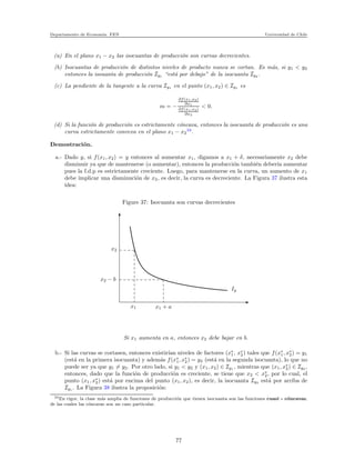 Departamento de Econom´ıa. FEN Universidad de Chile
(a) En el plano x1 − x2 las isocuantas de producci´on son curvas decrecientes.
(b) Isocuantas de producci´on de distintos niveles de producto nunca se cortan. Es m´as, si y1 < y2
entonces la isouanta de producci´on Iy1 “est´a por debajo” de la isocuanta Iy2 .
(c) La pendiente de la tangente a la curva Iy1 en el punto (x1, x2) ∈ Iy1 es
m = −
∂f(x1,x2)
∂x1
∂f(x1,x2)
∂x2
< 0.
(d) Si la funci´on de producci´on es estrictamente c´oncava, entonces la isocuanta de producci´on es una
curva estrictamente convexa en el plano x1 − x2
34
.
Demostraci´on.
a.- Dado y, si f(x1, x2) = y entonces al aumentar x1, digamos a x1 + δ, necesariamente x2 debe
disminuir ya que de mantenerse (o aumentar), entonces la producci´on tambi´en deber´ıa aumentar
pues la f.d.p es estrictamente creciente. Luego, para mantenerse en la curva, un aumento de x1
debe implicar una disminuci´on de x2, es decir, la curva es decreciente. La Figura 37 ilustra esta
idea:
Figure 37: Isocuanta son curvas decrecientes
x2
x2 − b
x1 x1 + a
Iy
Si x1 aumenta en a, entonces x2 debe bajar en b.
b.- Si las curvas se cortasen, entonces existir´ıan niveles de factores (x∗
1, x∗
2) tales que f(x∗
1, x∗
2) = y1
(est´a en la primera isocuanta) y adem´as f(x∗
1, x∗
2) = y2 (est´a en la segunda isocuanta), lo que no
puede ser ya que y1 = y2. Por otro lado, si y1 < y2 y (x1, x2) ∈ Iy1 , mientras que (x1, x∗
2) ∈ Iy2 ,
entonces, dado que la funci´on de producci´on es creciente, se tiene que x2 < x∗
2, por lo cual, el
punto (x1, x∗
2) est´a por encima del punto (x1, x2), es decir, la isocuanta Iy2 est´a por arriba de
Iy1 . La Figura 38 ilustra la proposici´on:
34En rigor, la clase m´as amplia de funciones de producci´on que tienen isocuanta son las funciones cuasi - c´oncavas,
de las cuales las c´oncavas son un caso particular.
77
 