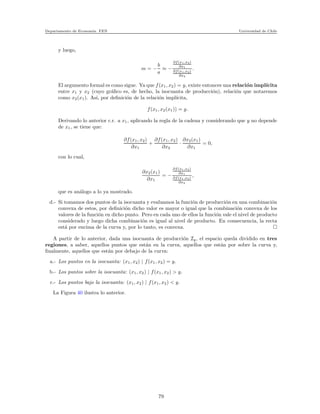 Departamento de Econom´ıa. FEN Universidad de Chile
y luego,
m = −
b
a
≈ −
∂f(x1,x2)
∂x1
∂f(x1,x2)
∂x2
.
El argumento formal es como sigue. Ya que f(x1, x2) = y, existe entonces una relaci´on impl´ıcita
entre x1 y x2 (cuyo gr´aﬁco es, de hecho, la isocuanta de producci´on), relaci´on que notaremos
como x2(x1). As´ı, por deﬁnici´on de la relaci´on impl´ıcita,
f(x1, x2(x1)) = y.
Derivando lo anterior c.r. a x1, aplicando la regla de la cadena y considerando que y no depende
de x1, se tiene que:
∂f(x1, x2)
∂x1
+
∂f(x1, x2)
∂x2
·
∂x2(x1)
∂x1
= 0,
con lo cual,
∂x2(x1)
∂x1
= −
∂f(x1,x2)
∂x1
∂f(x1,x2)
∂x2
,
que es an´alogo a lo ya mostrado.
d.- Si tomamos dos puntos de la isocuanta y evaluamos la funci´on de producci´on en una combinaci´on
convexa de estos, por deﬁnici´on dicho valor es mayor o igual que la combinaci´on convexa de los
valores de la funci´on en dicho punto. Pero en cada uno de ellos la funci´on vale el nivel de producto
considerado y luego dicha combinaci´on es igual al nivel de producto. En consecuencia, la recta
est´a por encima de la curva y, por lo tanto, es convexa.
A partir de lo anterior, dada una isocuanta de producci´on Iy, el espacio queda dividido en tres
regiones, a saber, aquellos puntos que est´an en la curva, aquellos que est´an por sobre la curva y,
ﬁnalmente, aquellos que est´an por debajo de la curva:
a.- Los puntos en la isocuanta: (x1, x2) | f(x1, x2) = y.
b.- Los puntos sobre la isocuanta: (x1, x2) | f(x1, x2) > y.
c.- Los puntos bajo la isocuanta: (x1, x2) | f(x1, x2) < y.
La Figura 40 ilustra lo anterior.
79
 