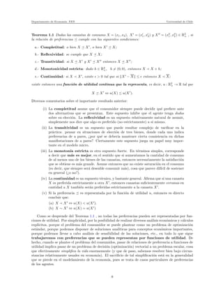 Departamento de Econom´ıa. FEN Universidad de Chile
Teorema 1.1 Dadas las canastas de consumo X = (x1, x2), X′
= (x′
1, x′
2) y X′′
= (x′′
1 , x′′
2 ) ∈ R2
+ , si
la relaci´on de preferencias cumple con las siguientes condiciones:
a.- Completitud: o bien X X′
, o bien X′
X;
b.- Reﬂexividad: se cumple que X X;
c.- Transtividad: si X X′
y X′
X′′
entonces X X′′
;
d.- Monotonicidad estricta: dado h ∈ R2
+, h = (0, 0), entonces X ≺ X + h;
e.- Continuidad: si X ≺ X′
, existe ǫ > 0 tal que si X′
− X ≤ ǫ entonces X ≺ X;
existe entonces una funci´on de utilidad continua que la representa, es decir, u : R2
+ → R tal que
X X′
⇔ u(X) ≤ u(X′
).
Diversos comentarios sobre el importante resultado anterior:
(i) La completitud asume que el consumidor siempre puede decidir qu´e preﬁere ante
dos alternativas que se presentan. Este supuesto inhibe que el agente tenga dudas
sobre su elecci´on. La reﬂexividad es un supuesto relativamente natural de asumir,
simplemente nos dice que algo es preferido (no estrictamente) a s´ı mismo.
(ii) La transitividad es un supuesto que puede resultar complejo de variﬁcar en la
pr´actica: pensar en situaciones de elecci´on de tres bienes, donde cada uno indica
preferencias de a pares, ¿por qu´e se deber´ıa mantener cierta consistencia en dichas
manifestaciones de a pares? Ciertamente este supuesto juega un papel muy impor-
tante en el modelo micro.
(iii) La monoton´ıa estricta es otro supuesto fuerte. En t´erminos simples, corresponde
a decir que m´as es mejor, en el sentido que si aumentamos la cantidad de consumo
de al menos uno de los bienes de las canastas, entonces necesariamente la satisfacci´on
que se obtiene es m´as grande. Asume entonces que no existe saturaci´on en el consumo
(es decir, que siempre ser´a deseable consumir m´as), cosa que parece dif´ıcil de sostener
en general (¿o no?).
(iv) La continuidad es un supuesto t´ecnico, y bastante general. Aﬁrma que si una canasta
X es preferida estr´ıctamente a otra X′
, entonces canastas suﬁcientemente cercanas en
cantidad a X tambi´en ser´an preferidas estrictamente a la canasta X′
.
(v) Si la preferencia es representada por la funci´on de utilidad u, entonces es directo
concluir que:
(a) X ≺ X′
⇔ u(X) < u(X′
).
(b) X ∼ X′
⇔ u(X) = u(X′
)
Como se desprende del Teorema 1.1 , no todas las preferencias pueden ser representadas por fun-
ciones de utilidad. Por simplicidad, por la posibilidad de realizar diversos an´alisis econ´omicos y c´alculos
expl´ıcitos, porque el problema del consumidor se puede plantear como un problema de optimizaci´on
est´andar, porque podemos disponer de soluciones anal´ıticas para conceptos econ´omicos importantes,
porque podemos llevar a cabo an´alisis de sensibilidad de las soluciones, etc., en todo lo que sigue
trabajaremos con preferencias que se pueden representan por funciones de utilidad. De
hecho, cuando se plantee el problema del consumidos, pasar de relaciones de preferencia a funciones de
utilidad implica pasar de un problema de decisi´on (optimizaci´on) vectorial a un problema escalar, cosa
que efectivamente simpliﬁca la vida enormemente (y que de paso, sabemos resolver bien bajo circun-
stancias relativamente usuales en econom´ıa). El sacriﬁcio de tal simpliﬁcaci´on est´a en la generalidad
que se pierde en el modelamiento de la econom´ıa, pues se trata de casos particulares de preferencias
de los agentes.
8
 