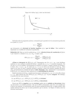 Departamento de Econom´ıa. FEN Universidad de Chile
Figure 40: Arriba, bajo y sobre una Isocuanta
x2
x1
f(x) < y
f(x) = y
f(x) > y
Iy
Volviendo sobre la proposici´on anterior, se demostr´o que la pendiente de la isocuanta de producci´on
en el punto (x1, x2) es
m = −
∂f(x1,x2)
∂x1
∂f(x1,x2)
∂x2
,
que obviamente es la derivada la funci´on impl´ıcita x2(x1) que la deﬁne. Este cantidad es
importante en el an´alisis de la funci´on de producci´on.
Deﬁnici´on 4.9 Dado un nivel de producci´on y0 > 0, la relaci´on t´ecnica de sustituci´on del factor
1 por el factor 2, evaluada en (x1, x2) ∈ Iy0 , se deﬁne como
RT S1,2(x1, x2) = −
∂f(x1,x2)
∂x1
∂f(x1,x2)
∂x2
= −
PMgx1 (x1, x2)
PMgx2 (x1, x2)
.
¿C´omo se interpreta la RT S1,2(x1, x2)? Supongamos que f(x1, x2) = y0, y que decidimos
aumentar en una unidad la cantidad del factor 1, pasando de x1 a x1 + 1 (aumento marginal). En
tal caso, si x2 no se modiﬁca, necesariamente el aumento en el factor 1 implica aumento de producto,
es decir, f(x1 + 1, x2) > y0, de modo que (x1 + 1, x2) no est´a en la isocuanta al nivel y0. Para
seguir en la curva (es decir, mantener producto constante a pesar del aumento marginal del factor
uno), necesariamente la cantidad del factor 2 debe disminuir. Esta “disminuci´on” es precisamente
la RT S1,2(x1, x2), siendo por tanto indicativa de la sustitubilidad de factores.
Dada la isocuanta al nivel y0, consideremos dos puntos cualesquiera (x1, x2), (x′
1, x′
2) en ella, tal que
x1 < x′
1. ¿Qu´e relaci´on hay entre RT S12(x′
1, x′
2) y RT S12(x1, x2)? A priori, ninguna. Sin embargo,
se pueden dar dos casos extremos:
(a) que RT S12(x1, x2) < RT S12(x′
1, x′
2): la RT S12 es creciente,
(b) que RT S12(x1, x2) > RT S12(x′
1, x′
2): la RT S12 es decreciente.
Puesto que RT S es negativa, que sea creciente implica que en m´odulo es decreciente (´ıdem
con decreciente y en m´odulo creciente). As´ı, que la RT S se decreciente, (caso (b)), en la medida que
el factor uno aumenta, va sustituyendo cada vez menos cantidad del factor dos: en alg´un sentido, cada
unidad adicional de factor uno es menos productiva que la anterior. La Figura 41 ilustra estos los
extremos mencionados.
80
 