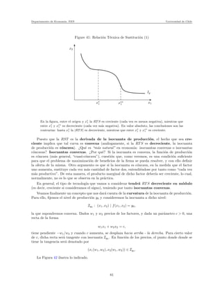 Departamento de Econom´ıa. FEN Universidad de Chile
Figure 41: Relaci´on T´ecnica de Sustituci´on (1)
x2
x∗
1 x∗∗
1 x1
Iy
En la ﬁgura, entre el origen y x∗
1 la RT S es creciente (cada vez es menos negativa), mientras que
entre x∗
1 y x∗∗
1 es decreciente (cada vez m´as negativa). En valor absoluto, las conclusiones son las
contrarias: hasta x∗
1 la |RT S| es decreciente, mientras que entre x∗
1 y x∗∗
1 es creciente.
Puesto que la RST es la derivada de la isocuanta de producci´on, el hecho que sea cre-
ciente implica que tal curva es convexa (an´alogamente, si la RT S es decreciente, la isocuanta
de producci´on es c´oncava). ¿Qu´e es “m´as natural” en econom´ıa: isocuantas convexas o isocuantas
c´oncavas? Isocuantas convexas. ¿Por qu´e? Si la isocuanta es convexa, la funci´on de producci´on
es c´oncava (m´as general, “cuasi-c´oncava”), cuesti´on que, como veremos, es una condici´on suﬁciente
para que el problema de maximizaci´on de beneﬁcios de la ﬁrma se pueda resolver, y con ello deﬁnir
la oferta de la misma. Otro argumento es que si la isocuanta es c´oncava, en la medida que el factor
uno aumenta, sustituye cada vez m´as cantidad de factor dos, entendi´endose por tanto como “cada vez
m´as productivo”. De esta manera, el producto marginal de dicho factor deber´ıa ser creciente, lo cual,
normalmente, no es lo que se observa en la pr´actica.
En general, el tipo de tecnolog´ıa que vamos a considerar tendr´a RT S decreciente en m´odulo
(es decir, creciente si consideramos el signo), teniendo por tanto isocuantas convexas.
Veamos ﬁnalmente un concepto que nos dar´a cuenta de la curvatura de la isocuanta de producci´on.
Para ello, ﬁjemos el nivel de producci´on y0 y consideremos la isocuanta a dicho nivel:
Iy0 : (x1, x2) | f(x1, x2) = y0,
la que supondremos convexa. Dados w1 y w2 precios de los factores, y dada un par´ametro c > 0, una
recta de la forma
w1x1 + w2x2 = c,
tiene pendiente −w1/w2 y cuando c aumenta, se desplaza hacia arriba - la derecha. Para cierto valor
de c, dicha recta ser´a tangente con isocuanta Iy0 . En funci´on de los precios, el punto donde donde se
tiene la tangencia ser´a denotado por
(x1(w1, w2), x2(w1, w2)) ∈ Iy0 .
La Figura 42 ilustra lo indicado.
81
 