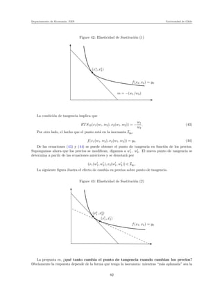 Departamento de Econom´ıa. FEN Universidad de Chile
Figure 42: Elasticidad de Sustituci´on (1)
m = −(w1/w2)
f(x1, x2) = y0
(x∗
1, x∗
2)
La condici´on de tangencia implica que
RT S12(x1(w1, w2), x2(w1, w2)) = −
w1
w2
. (43)
Por otro lado, el hecho que el punto est´a en la isocuanta Iy0 ,
f(x1(w1, w2), x2(w1, w2)) = y0. (44)
De las ecuaciones (43) y (44) se puede obtener el punto de tangencia en funci´on de los precios.
Supongamos ahora que los precios se modiﬁcan, digamos a w′
1, w′
2. El nuevo punto de tangencia se
determina a partir de las ecuaciones anteriores y se denotar´a por
(x1(w′
1, w′
2), x2(w′
1, w′
2)) ∈ Iy0 .
La siguiente ﬁgura ilustra el efecto de cambio en precios sobre punto de tangencia.
Figure 43: Elasticidad de Sustituci´on (2)
(x′
1, x′
2)
f(x1, x2) = y0
(x∗
1, x∗
2)
La pregunta es, ¿qu´e tanto cambia el punto de tangencia cuando cambian los precios?
Obviamente la respuesta depende de la forma que tenga la isocuanta: mientras “m´as aplanada” sea la
82
 