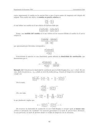 Departamento de Econom´ıa. FEN Universidad de Chile
curva, seguramente el cambio en los precios lleva a que el nuevo punto de tangencia est´e alejado del
original. Para medir este efecto, el cambio en precio relativo es
w′
1
w′
2
−
w1
w2
el cual induce un cambio en el uso relativo de factores dado por
x1(w′
1, w′
2)
x2(w′
1, w′
2)
−
x1(w1, w2)
x2(w1, w2)
.
Luego, una medida del cambio en el uso relativo de los insumos debido al cambio en el precio
relativo es
x1(w′
1,w′
2)
x2(w′
1,w′
2) − x1(w1,w2)
x2(w1,w2)
w′
1
w′
2
− w1
w2
que aproximado por derivadas corresponde a
∂ x1(w1,w2)
x2(w1,w2)
∂ w1
w2
.
Convirtiendo lo anterior en una elasticidad, queda deﬁnida la elasticidad de sustituci´on, que
denotaremos por σ:
σ =
∂ x1(w1,w2)
x2(w1,w2)
∂ w1
w2
·
w1
w2
x1(w1,w2)
x2(w1,w2)
.
Ejemplo 4.5 Calculemos la elasticidad de sustituci´on para la Cobb-Douglas f(x1, x2) = xα
1 xβ
2 . En este
caso, dados los precios w1, w2, y dado un nivel de producci´on y0, el punto de tangencia correspondiente
cumple con
αxα−1
1 xβ
2
βxα
1 xβ−1
2
=
α · x2
β · x1
=
w1
w2
⇒
x1
x2
=
α
β
w1
w2
−1
.
Por lo tanto,
∂ x1
x2
∂ w1
w2
= −
α
β
w1
w2
−2
.
Por otro lado,
x1
x2
=
α
β
w2
w1
⇒
w1
w2
x1
x2
=
w1
w2
α
β
w2
w1
=
β
α
w1
w2
2
lo que ﬁnalmente implica que,
σ = −
α
β
w1
w2
−2
·
β
α
w1
w2
2
= −1.
En resumen, la elasticidad de sustituci´on en una Cobb-Duoglas es siempre igual, a menos uno.
¿C´omo se interpreta este resultado? Un aumento porcentual en la raz´on de precios hacer disminuir,
en uno porciento, la raz´on de factores donde se veriﬁca la tangencia con la isocuanta.
83
 