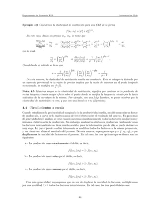 Departamento de Econom´ıa. FEN Universidad de Chile
Ejemplo 4.6 Calculemos la elasticidad de sustituci´on para una CES de la forma
f(x1, x2) = [xρ
1 + xρ
2]
1/ρ
.
En este caso, dados los precios w1, w2, se tiene que
∂f(x1,x2)
∂x1
∂f(x1,x2)
∂x2
=
w1
w2
⇔
(1/ρ) [xρ
1 + xρ
2]
1/ρ−1
ρxρ−1
1
(1/ρ) [xρ
1 + xρ
2]
1/ρ−1
ρxρ−1
2
=
xρ−1
1
xρ−1
2
=
x1
x2
1/(ρ−1)
=
w1
w2
con lo cual,
x1
x2
=
w1
w2
1
ρ−1
⇒
∂(x1/x2)
∂(w1/w2)
=
1
ρ − 1
w1
w2
1
ρ−1 −1
.
Completando el c´alculo se tiene que
σ =
1
ρ − 1
w1
w2
2−ρ
ρ−1
·
w1
w2
w1
w2
− 1
ρ−1
=
1
ρ − 1
.
De esta manera, la elasticidad de sustituci´on resulta ser constante. Esto se interpreta diciendo que
un aumento porcentual en la raz´on de precios implica que la raz´on de insumos en el punto tangente
mencionado, se modiﬁca en 1
ρ−1 %.
Nota. 4.5 Mientras mayor es la elasticidad de sustituci´on, signiﬁca que cambios en la pendiente de
rectas tangentes tienen mayor efecto sobre el punto donde se veriﬁca la tangencia, siendo por lo tanto
indicativa de la curvatura de la misma. Por ejemplo, con una f.d.p Leontiev, se puede mostrar que la
elasticidad de sustirici´on es cero, y que con una lineal es +∞ (Ejercicio).
4.4 Rendimientos a escala
Cuando estudiamos la productividad marginal y/o la productividad media, modiﬁcamos s´olo un factor
de producci´on, a partir de lo cual tratamos de ver el efecto sobre el resultado del proceso. Un poco m´as
de generalidad en el an´alisis se tiene cuando movemos simult´aneamente todos los factores involucrados y
miramos el efecto sobre la producci´on. Sin embargo, analizar los efectos en producci´on cambiando todos
los factores independiente no tiene mucho sentido, pues la informaci´on que de ello se puede obtener es
muy vaga. Lo que s´ı puede resultar interesante es modiﬁcar todos los factores en la misma proporci´on,
y ver c´omo esto altera el resultado del proceso. De esta manera, supongamos que y = f(x1, x2), y que
duplicamos la cantidad de factores en el proceso. En tal caso, las tres opciones que se tienen son las
siguientes:
a.- La producci´on crece exactamente el doble, es decir,
f(2x1, 2x2) = 2 · f(x1, x2).
b.- La producci´on crece m´as que el doble, es decir,
f(2x1, 2x2) > 2 · f(x1, x2).
c.- La producci´on crece menos que el doble, es decir,
f(2x1, 2x2) < 2 · f(x1, x2).
Con m´as generalidad, supongamos que en vez de duplicar la cantidad de factores, multiplicamos
por una cantidad t > 1 todos los factores intervinientes. En tal caso, las tres posibilidades son:
84
 