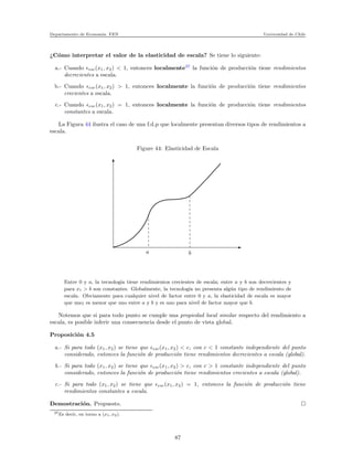 Departamento de Econom´ıa. FEN Universidad de Chile
¿C´omo interpretar el valor de la elasticidad de escala? Se tiene lo siguiente:
a.- Cuando ǫesc(x1, x2) < 1, entonces localmente37
la funci´on de producci´on tiene rendimientos
decrecientes a escala.
b.- Cuando ǫesc(x1, x2) > 1, entonces localmente la funci´on de producci´on tiene rendimientos
crecientes a escala.
c.- Cuando ǫesc(x1, x2) = 1, entonces localmente la funci´on de producci´on tiene rendimientos
constantes a escala.
La Figura 44 ilustra el caso de una f.d.p que localmente presentan diversos tipos de rendimientos a
escala.
Figure 44: Elasticidad de Escala
a b
Entre 0 y a, la tecnolog´ıa tiene rendimientos crecientes de escala; entre a y b son decrecientes y
para x1 > b son constantes. Globalmente, la tecnolog´ıa no presenta alg´un tipo de rendimiento de
escala. Obviamente para cualquier nivel de factor entre 0 y a, la elasticidad de escala es mayor
que uno; es menor que uno entre a y b y es uno para nivel de factor mayor que b.
Notemos que si para todo punto se cumple una propiedad local similar respecto del rendimiento a
escala, es posible inferir una consecuencia desde el punto de vista global.
Proposici´on 4.5
a.- Si para todo (x1, x2) se tiene que ǫesc(x1, x2) < c, con c < 1 constante independiente del punto
considerado, entonces la funci´on de producci´on tiene rendimientos decrecientes a escala (global).
b.- Si para todo (x1, x2) se tiene que ǫesc(x1, x2) > c, con c > 1 constante independiente del punto
considerado, entonces la funci´on de producci´on tiene rendimientos crecientes a escala (global).
c.- Si para todo (x1, x2) se tiene que ǫesc(x1, x2) = 1, entonces la funci´on de producci´on tiene
rendimientos constantes a escala.
Demostraci´on. Propuesto.
37Es decir, en torno a (x1, x2).
87
 