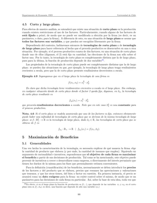 Departamento de Econom´ıa. FEN Universidad de Chile
4.5 Corto y largo plazo.
Para efectos de nuestro an´alisis, se entender´a que existe una situaci´on de corto plazo en la producci´on
cuando existen restricciones al uso de los factores. Particularmente, cuando alguno de los factores de
est´a ﬁjado a priori, de modo que no puede ser modiﬁcado a elecci´on por la ﬁrma (es decir, es un
par´ametro, o dato, para la ﬁrma). A diferencia de esto, en una situaci´on de largo plazo se asume que
todos los factores son variables, y que pueden ser escogidos libremente por la ﬁrma.
Dependiendo del contexto, hablaremos entonces de tecnolog´ıas de corto plazo o de tecnolog´ıa
de largo plazo para hacer referencia al hecho que el procedo productivo se desenvuelve en una u otra
situaci´on. Por ejemplo, si el proceso productivo consta de dos factores, en una situaci´on de corto plazo
donde uno de ellos (digamos, el 2) est´a ﬁjo en cantidad, las elecciones de la ﬁrma son s´olo sobre el
factor uno. Por lo tanto, la tecnolog´ıa de corto plazo es completamente distinta que la de largo plazo,
pues para la ´ultima, la funci´on de producci´on depende de dos variables38
.
Las propiedades de la tecnolog´ıa de corto plazo puede ser completamente distintas que la de largo
plazo. se pueden dar situaciones en que, por ejemplo, la tecnolog´ıa de largo plazo tenga rendimientos
crecientes a escala, pero que la de corto plazo presente rendimientos decrecientes a escala.
Ejemplo 4.9 Supongamos que en el largo plazo la tecnolog´ıa de una ﬁrma es
f(x1, x2) = x
1
2
1 · x3
2.
Es claro que dicha tecnolog´ıa tiene rendimientos crecientes a escala en el largo plazo. Sin embargo,
en cualquier situaci´on donde de corto plazo donde el factor 2 queda ﬁjo, digamos, en ¯x2, la tecnolog´ıa
de corto plazo resultante es
fcp(x1) = x
1
2
1 · ¯x3
2,
que presenta rendimientos decrecientes a escala. Note que en este caso ¯x3
2 es una constante para
el proceso productivo.
Nota. 4.6 Si el corto plazo se modela asumiendo que uno de los factores es ﬁjo, entonces obviamente
puede haber una inﬁnidad de tecnolog´ıas de corto plazo que se derivan de la misma tecnolog´ıa de largo
plazo: si f : R2
+ → R es la tecnolog´ıa de largo plazo, dado ¯x2 ∈ R, las tecnolog´ıas de corto plazo que se
obtiene de f es
f¯x2 : R+ → R | f¯x2 (x1) = f(x1, ¯x2).
5 Maximizaci´on de Beneﬁcios
5.1 Generalidades
Una vez hecha la caracterizaci´on de la tecnolog´ıa, es necesario explicar de qu´e manera la ﬁrma elige
la cantidad de producto que elabora (y por ende, la cantidad de insumos que emplea). Siguiendo un
argumento de racionalidad e incentivos, supondremos que el objetivo de cada ﬁrma es maximizar
el beneﬁcio a partir de sus decisiones de producci´on. Tal como se ha mencionado, este objetivo puede
provenir de incentivos a crecer o desarrollarse como empresa, o directamente del inter´es pecuniario que
tienen los due˜nos de la misma para los ﬁnes que personalmente estimen convenientes.
Para la deﬁnici´on (cuantiﬁcaci´on) de los beneﬁcios, necesariamente se deben introducir los precios
de los factores y del producto que se elabora, precios que resumen las apreciaciones y valoraciones
que tenemos, y que los otros tienen, del bien o factor en cuesti´on. En primera instancia, el precio se
asumir´a como un dato ex´ogeno para la ﬁrma: no existe control sobre el mismo, de modo que es un
par´ametro para las decisiones de cada ﬁrma en particular. As´ı, sobre la base de esta idea, toda vez que
38En efecto, si en el largo plazo la funci´on de producci´on es f(·, ·), que depende de las variables: x1 y x2, en el corto
plazo esta es f(·, ¯x2), es decir, una funci´on que depende de s´olo una variable (x1)
88
 