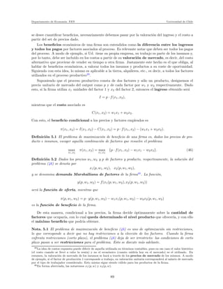 Departamento de Econom´ıa. FEN Universidad de Chile
se desee cuantiﬁcar beneﬁcios, necesariamente debemos pasar por la valoraci´on del ingreso y el costo a
partir del set de precios dado.
Los beneﬁcios econ´omicos de una ﬁrma son entendidos como la diferencia entre los ingresos
y todos los pagos por factores asociados al proceso. Es relevante notar que deben ser todos los pagos
del proceso. A modo de ejemplo, si Ud. tiene su propia empresa, su trabajo es parte de los insumos y,
por lo tanto, debe ser inclu´ıdo en los costos a partir de su valoraci´on de mercado, es decir, del costo
alternativo que proviene de vender su tiempo a otra ﬁrma. Justamente este hecho es el que obliga, al
hablar de beneﬁcios econ´omicos, a valorar todos los insumos y productos a su coste de oportunidad.
Siguiendo con esta idea, lo mismo es aplicable a la tierra, alquileres, etc., es decir, a todos los factores
utilizados en el proceso productivo39
.
Suponiendo que el proceso productivo consta de dos factores y s´olo un producto, designemos el
precio unitario de mercado del output como p y de cada factor por w1 y w2 respectivamente. Dado
esto, si la ﬁrma utiliza x1 unidades del factor 1 y x2 del factor 2, entonces el ingreso obtenido ser´a
I = p · f(x1, x2),
mientras que el costo asociado es
C(x1, x2) = w1x1 + w2x2.
Con esto, el beneﬁcio condicional a los precios y factores empleados es
π(x1, x2) = I(x1, x2) − C(x1, x2) = p · f(x1, x2) − (w1x1 + w2x2).
Deﬁnici´on 5.1 El problema de maximizaci´on de beneﬁcio de una ﬁrma es, dados los precios de pro-
ducto e insumos, escoger aquella combinaci´on de factores que resuelve el problema
max
x1,x2
π(x1, x2) = max
x1,x2
{p · f(x1, x2) − w1x1 − w2x2}. (46)
Deﬁnici´on 5.2 Dados los precios w1, w2 y p de factores y producto, respectivamente, la soluci´on del
problema (46) se denota por
x1(p, w1, w2), x2(p, w1, w2),
y se denomina demanda Marshalliana de factores de la ﬁrma40
. La funci´on,
y(p, w1, w2) = f(x1(p, w1, w2), x2(p, w1, w2))
ser´a la funci´on de oferta, mientras que
π(p, w1, w2) = p · y(p, w1, w2) − w1x1(p, w1, w2) − w2x2(p, w1, w2)
es la funci´on de beneﬁcio de la ﬁrma.
De esta manera, condicional a los precios, la ﬁrma decide ´optimamente sobre la cantidad de
factores que ocupar´ıa, con lo cual queda determinado el nivel producto que ofrecer´ıa, y con ello
el m´aximo beneﬁcio que podr´ıa obtener.
Nota. 5.1 El problema de maximizaci´on de beneﬁcio (46) es uno de optimizaci´on sin restricciones,
lo que corresponde a decir que no hay restricciones a la elecci´on de los factores. Cuando la ﬁrma
enfrenta restricciones (corto plazo), el problema (46) deja de ser irrestricto: las condiciones de corto
plazo pasan a ser restricciones para el problema. Esto se discute m´as adelante.
39La idea de costos expuesta puede diferir de aquella utilizada en t´erminos contables, pues en ese caso el valor hist´orico
(el costo cuando se llev´o a cabo la venta) y no el econ´omico (cuanto valdr´ıa hoy en el mercado) es el utilizado. En
resumen, la valoraci´on de mercado de los insumos se har´a a trav´es de los precios de mercado de los mismos. A modo
de ejemplo, si el factor de producci´on 1 corresponde a trabajo, su valoraci´on unitaria corresponder´a al salario de mercado
por el tipo de trabajador considerado. Esto mismo sigue siendo v´alido para los productos de la ﬁrma.
40En forma abreviada, las notaremos x1(p, w) y x2(p, w).
89
 