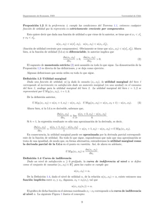 Departamento de Econom´ıa. FEN Universidad de Chile
Proposici´on 1.2 Si la preferencia cumple las condiciones del Teorema 1.1, entonces cualquier
funci´on de utilidad que la representa es estrictamente creciente por componentes.
Esto quiere decir que dada una funci´on de utilidad u que viene de lo anterior, se tiene que si x1 < x′
1
y x2 < x′
2,
u(x1, x2) < u(x′
1, x2), u(x1, x2) < u(x1, x′
2),
(funci´on de utilidad creciente por componentes). Obviamente se tiene que u(x1, x2) < u(x′
1, x′
2). Ahora
bien, si la funci´on de utilidad (f.d.u) es diferenciable, lo anterior implica que
∂u(x1, x2)
∂x1
> 0,
∂u(x1, x2)
∂x2
> 0. (2)
El supuesto de monoton´ıa estricta (2) ser´a asumido en todo lo que sigue. La demostraci´on de la
Proposici´on 1.2 es directa de las deﬁniciones, y se deja como ejercicio.
Algunas deﬁniciones que ser´an utiles en todo lo que sigue.
Deﬁnici´on 1.3 Utilidad marginal
Dada una funci´on de utilidad, u(·)y dada la canasta (x1, x2), la utilidad marginal del bien 1
corresponde al incremento en satisfacci´on dado un aumento marginal (en una unidad) en el consumo
del bien 1; an´alogo para la utilidad marginal del bien 2. La utilidad marginal del bien i = 1, 2 se
representar´a por UMgi(x1, x2), i = 1, 3.
De la deﬁnici´on anterior,
UMg1(x1, x2) = u(x1 + 1, x2) − u(x1, x2), UMg2(x1, x2) = u(x1, x2 + 1) − u(x1, x2). (3)
Ahora bien, si la f.d.u es derivable, sabemos que,
∂u(x1, x2)
∂x1
≡ lim
h→0
u(x1 + h, x2) − u(x1, x2)
h
.
Si h = 1, la expresi´on resultante es s´olo una aproximaci´on de la derivada, es decir,
∂u(x1, x2)
∂x1
≃
u(x1 + 1, x2) − u(x1, x2)
1
= u(x1 + 1, x2) − u(x1, x2) = UMg1(x1, x2).
En consecuencia, la utilidad marginal puede ser aproximada por la derivada parcial correspondi-
ente de la funci´on de utilidad. En todo lo que sigue, supondremos que m´as que una aproximaci´on se
trata de una igualdad, de modo que, en forma alternativa, entenderemos la utilidad marginal como
la derivada parcial de la f.d.u en el punto en cuesti´on. As´ı, de ahora en adelante,
UMgi(x1, x2) ≡
∂u(x1, x2)
∂xi
.
Deﬁnici´on 1.4 Curva de indiferencia
Dado un nivel de satisfacci´on α ≥ 0 preﬁjado, la curva de indiferencia al nivel α se deﬁne
como el conjunto de canastas (x1, x2) ∈ R2
+ para las cuales se cumple que
u(x1, x2) = α.
De la Deﬁnici´on 1.4, dado el nivel de utilidad α, de la relaci´on u(x1, x2) = α, existe entonces una
funci´on impl´ıcita entre x1 y x2, digamos, x2 = x2(x1), tal que
u(x1, x2(x1)) = α.
El gr´aﬁco de dicha funci´on en el sistema coordenado x1−x2 corresponde a la curva de indiferencia
al nivel α. La siguiente Figura 1 ilustra el concepto:
9
 