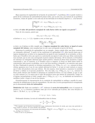 Departamento de Econom´ıa. FEN Universidad de Chile
Bajo supuestos de regularidad de la funci´on de producci´on41
, el problema (46) se puede resolver a
partir de las condiciones de optimalidad de primer orden, que en este caso, por tratarse de un problema
irrestricto, vienen de igualar a cero cada una de las derivadas de la funci´on objetivo c.r. a los factores:



∂π(x1,x2)
∂x1
= 0 ⇔ p · PMgx1 (x1, x2) = w1
∂π(x1,x2)
∂x2
= 0 ⇔ p · PMgx2 (x1, x2) = w2,
(47)
es decir, el valor del producto marginal de cada factor debe ser igual a su precio42
.
Visto de otra manera, puesto que
π(x1, x2) = I(x1, x2) − C(x1, x2),
al derivar c.r. a xi, i = 1, 2, e igualar a cero, se tiene que,
∂I(x1, x2)
∂xi
=
∂C(x1, x2)
∂xi
,
es decir, en el ´optimo se debe cumplir que el ingreso marginal de cada factor es igual al costo
marginal del mismo, costo marginal que en este caso corresponde al precio del factor.
Ilustremos la condici´on de optimalidad con un ejemplo: ¿hasta cu´ando debe una ﬁrma contratar
un trabajador adicional? A partir de las condiciones de optimalidad (47), debe hacerlo hasta que el
ingreso marginal por su labor en la organizaci´on sea igual al costo (marginal) de su inclusi´on, es decir,
hasta que el beneﬁcio extra que aporta su contrataci´on sea igual al costo extra que dicha contrataci´on
trae asociado, que en este caso corresponde al precio (salario) del mismo. De lo contrario, si el beneﬁcio
de contratar un trabajador adicional sigue siendo positivo, entonces la ﬁrma tiene incentivos a seguir
contratando y, por el contrario, si el beneﬁcio extra es negativo, la ﬁrma no debi´o haber hecho la
contrataci´on, pues incurre en p´erdidas, con lo cual tiene incentivo a despedir y no contratar m´as mano
de obra. Expresado lo anterior en t´erminos matem´aticos, si p · PMgx1 (x1, x2) > w1, entonces la ﬁrma
obtiene ganancia con el uso de una unidad adicional de factor 1, ya que su costo unitario es menor
que el valor del producto extra que obtiene. De esta manera, tiene incentivo a aumentar la cantidad
de factor a utilizar en el proceso productivo. Por otro lado, si p · PMgx1 (x1, x2) < w1, entonces la
ﬁrma puede obtener m´as beneﬁcio si disminuye la cantidad de factor 1 en una unidad, ya que ya que
su costo unitario (w1) es mayor que el valor del producto extra que obtiene de mantenerlo. Luego, en
el ´optimo necesariamente se debe cumplir que p · PMgx1 (x1, x2) = w1, no habiendo as´ı incentivos a
modiﬁcar (subir o bajar) el uso de los mismos.
Geom´etricamente la interpretaci´on de la condici´on de optimalidad es an´aloga a aquella de maxi-
mizaci´on de utilidad para el caso de consumidores. En este caso, la recta presupuestaria es reemplazada
por la denominada recta de isobeneﬁcio.
Deﬁnici´on 5.3 Dada una cantidad π > 043
, deﬁnimos la recta de isobeneﬁcio como el conjunto de
puntos x1, x2 e y (insumos y producto) tales que al ser valorados por la ﬁrma, dan como beneﬁcio el
valor π. Es decir, x1, x2 e y tales que:
π = p · y − w1x1 − w2x2.
Ordenando t´erminos, la recta de isobeneﬁcio tiene la forma:
y =
π
p
+
w1
p
x1 +
w2
p
x2,
41Por ejemplo, que la funci´on de producci´on tenga rendimientos decrecientes de escala, que como caso particular se
tiene cuando es c´oncava. Se ver´an detalles m´as adelante
42Esto viene directamente de la derivaci´on del beneﬁcio: ∂π(x1,x2)
∂x1
= 0 ↔ p· ∂f(x1,x2)
∂x1
−w1 = 0 ↔ p·P Mgx1(x1, x2) =
w1. An´alogo con el factor 2.
43Para el caso es un par´ametro.
90
 