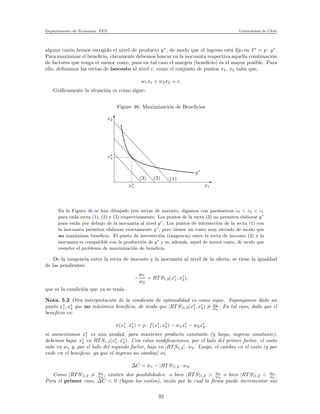 Departamento de Econom´ıa. FEN Universidad de Chile
alguna raz´on hemos escogido el nivel de producto y∗
, de modo que el ingreso est´a ﬁjo en I∗
= p · y∗
.
Para maximizar el beneﬁcio, claramente debemos buscar en la isocuanta respectiva aquella combinaci´on
de factores que tenga el menor costo, pues en tal caso el margen (beneﬁcio) es el mayor posible. Para
ello, deﬁnamos las rectas de isocosto al nivel c, como el conjunto de puntos x1, x2 tales que,
w1x1 + w2x2 = c.
Gr´aﬁcamente la situaci´on es como sigue:
Figure 46: Maximizaci´on de Beneﬁcios
x2
x∗
2
x∗
1 x1
y∗
(1)(2)(3)
En la Figura 46 se han dibujado tres rectas de isocosto, digamos con par´ametros c3 < c2 < c1
para cada recta (1), (2) y (3) respectivamente. Los puntos de la recta (3) no permiten elaborar y∗
pues est´an por debajo de la isocuanta al nivel y∗
. Los puntos de intersecci´on de la recta (1) con
la isocuanta permiten elaborar exactamente y∗
, pero tienen un costo muy elevado de modo que
no maximizan beneﬁcio. El punto de intersecci´on (tangencia) entre la recta de isocosto (2) y la
isocuanta es compatible con la producci´on de y∗
y es, adem´as, aquel de menor costo, de modo que
resuelve el problema de maximizaci´on de beneﬁcio.
De la tangencia entre la recta de isocosto y la isocuanta al nivel de la oferta, se tiene la igualdad
de las pendientes:
−
w1
w2
= RT S1,2(x∗
1, x∗
2),
que es la condici´on que ya se ten´ıa.
Nota. 5.2 Otra interpretaci´on de la condici´on de optimalidad es como sigue. Supongamos dado un
punto x∗
1, x∗
2 que no m´aximiza beneﬁcio, de modo que |RT S|1,2(x∗
1, x∗
2) = w1
w2
. En tal caso, dado que el
beneﬁcio es:
π(x∗
1, x∗
2) = p · f(x∗
1, x∗
2) − w1x∗
1 − w2x∗
2,
si aumentamos x∗
1 es una unidad, para mantener producto constante (y luego, ingreso constante),
debemos bajar x∗
2 en RT S1,2(x∗
1, x∗
2). Con estas modiﬁcaciones, por el lado del primer factor, el costo
sube en w1 y, por el lado del segundo factor, baja en |RT S1,2| · w2. Luego, el cambio en el costo (y por
ende en el beneﬁcio, ya que el ingreso no cambia) es,
∆C = w1 − |RT S|1,2 · w2.
Como |RT S|1,2 = w1
w2
, existen dos posibilidades: o bien |RT S|1,2 > w1
w2
o bien |RT S|1,2 < w1
w2
.
Para el primer caso, ∆C < 0 (bajan los costos), raz´on por la cual la ﬁrma puede incrementar sus
92
 