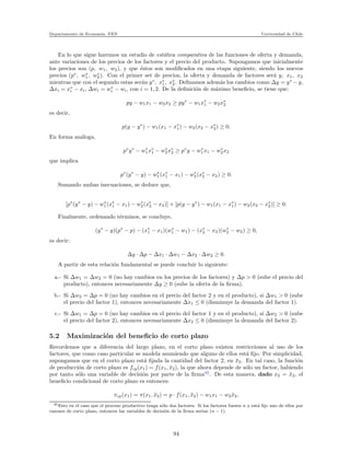 Departamento de Econom´ıa. FEN Universidad de Chile
En lo que sigue haremos un estudio de est´atica comparativa de las funciones de oferta y demanda,
ante variaciones de los precios de los factores y el precio del producto. Supongamos que inicialmente
los precios son (p, w1, w2), y que ´estos son modiﬁcados en una etapa siguiente, siendo los nuevos
precios (p∗
, w∗
1, w∗
2). Con el primer set de precios, la oferta y demanda de factores ser´a y, x1, x2
mientras que con el segundo estas ser´an y∗
, x∗
1, x∗
2. Deﬁnamos adem´as los cambios como ∆y = y∗
− y,
∆xi = x∗
i − xi, ∆wi = w∗
i − wi, con i = 1, 2. De la deﬁnici´on de m´aximo beneﬁcio, se tiene que:
py − w1x1 − w2x2 ≥ py∗
− w1x∗
1 − w2x∗
2
es decir,
p(y − y∗
) − w1(x1 − x∗
1) − w2(x2 − x∗
2) ≥ 0.
En forma an´aloga,
p∗
y∗
− w∗
1x∗
1 − w∗
2x∗
2 ≥ p∗
y − w∗
1x1 − w∗
2x2
que implica
p∗
(y∗
− y) − w∗
1(x∗
1 − x1) − w∗
2(x∗
2 − x2) ≥ 0.
Sumando ambas inecuaciones, se deduce que,
[p∗
(y∗
− y) − w∗
1(x∗
1 − x1) − w∗
2(x∗
2 − x2)] + [p(y − y∗
) − w1(x1 − x∗
1) − w2(x2 − x∗
2)] ≥ 0.
Finalmente, ordenando t´erminos, se concluye,
(y∗
− y)(p∗
− p) − (x∗
1 − x1)(w∗
1 − w1) − (x∗
2 − x2)(w∗
2 − w2) ≥ 0,
es decir:
∆y · ∆p − ∆x1 · ∆w1 − ∆x2 · ∆w2 ≥ 0.
A partir de esta relaci´on fundamental se puede concluir lo siguiente:
a.- Si ∆w1 = ∆w2 = 0 (no hay cambios en los precios de los factores) y ∆p > 0 (sube el precio del
producto), entonces necesariamente ∆y ≥ 0 (sube la oferta de la ﬁrma).
b.- Si ∆w2 = ∆p = 0 (no hay cambios en el precio del factor 2 y en el producto), si ∆w1 > 0 (sube
el precio del factor 1), entonces necesariamente ∆x1 ≤ 0 (disminuye la demanda del factor 1).
c.- Si ∆w1 = ∆p = 0 (no hay cambios en el precio del factor 1 y en el producto), si ∆w2 > 0 (sube
el precio del factor 2), entonces necesariamente ∆x2 ≤ 0 (disminuye la demanda del factor 2).
5.2 Maximizaci´on del beneﬁcio de corto plazo
Recordemos que a diferencia del largo plazo, en el corto plazo existen restricciones al uso de los
factores, que como caso particular se modela asumiendo que alguno de ellos est´a ﬁjo. Por simplicidad,
supongamos que en el corto plazo est´a ﬁjada la cantidad del factor 2, en ¯x2. En tal caso, la funci´on
de producci´on de corto plazo es fcp(x1) = f(x1, ¯x2), la que ahora depende de s´olo un factor, habiendo
por tanto s´olo una variable de decisi´on por parte de la ﬁrma45
. De esta manera, dado x2 = ¯x2, el
beneﬁcio condicional de corto plazo es entonces:
πcp(x1) = π(x1, ¯x2) = p · f(x1, ¯x2) − w1x1 − w2 ¯x2,
45Esto en el caso que el proceso productivo tenga s´olo dos factores. Si los factores fuesen n y est´a ﬁjo uno de ellos por
razones de corto plazo, entonces las variables de decisi´on de la ﬁrma ser´ıan (n − 1).
94
 