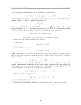 Departamento de Econom´ıa. FEN Universidad de Chile
y luego el problema de maximizaci´on de beneﬁcios de corto plazo es
max
x1
πcp(x1) = max
x1
{p · f(x1, ¯x2) − w1x1 − w2 ¯x2}. (48)
Las condiciones de optimalidad son an´alogas a las anteriores, s´olo que ahora dicha condici´on aplica
s´olo a la variable x1. Luego, la condici´on de optimalidad es
p ·
∂f(x1, ¯x2)
∂x1
= w1.
Con esto queda deﬁnida una funci´on de demanda de corto plazo por el factor 1, funci´on que
denotaremos x1(p, w, ¯x2)46
. La demanda de corto plazo del factor dos es ¯x2. Podemos deﬁnir tambi´en
la funci´on de oferta de corto plazo y la funci´on de beneﬁcio de corto plazo, como
ycp(p, w, ¯x2) = p · f(x1(p, w, ¯x2), ¯x2),
πcp(p, w, ¯x2) = p · f(x1(p, w, ¯x2), ¯x2) − w1x1(p, w, ¯x2) − w2 ¯x2.
Sobre la base de lo expuesto, es directo que (ejercicio):
a.- Para todo ¯x2,
πcp(p, w, ¯x2) ≤ π(p, w).
b.- Si ¯x2 = x2(p, w), entonces,
πcp(p, w, ¯x2) = π(p, w).
Nota. 5.3 El problema de maximizaci´on de beneﬁcio de corto plazo corresponde se puede ver como
aquel de largo plazo, pero donde se agrega la restricci´on que deﬁne al corto plazo, es decir, el problema
(48) corresponde a
max
x1,x2
{p · f(x1, x2) − w1x1 − w2x2} s.a. x2 = ¯x2.
Esta idea aplica a cualquier otro tipo de problema de maximizaci´on de beneﬁcio de corto plazo. Por
ejemplo, supongamos que la restricci´on de corto plazo es que el empleo de factores debe obedecer una
regla de proporciones: “por cada unidad de factor uno, se debe emplear α unidades de factor dos”. En
tal caso, el problema de maximizaci´on de beneﬁcio de corto plazo es
max
x1,x2
{p · f(x1, x2) − w1x1 − w2x2} s.a. x2 = α · x1.
El problema anterior es equivalente a
max
x1
{p · f(x1, α · x1) − w1 · x1 − w2 · α · x1},
que obviamente depende de una variable.
46Hacemos expl´ıcita la dependencia de la demanda de corto plazo del factor 1 en la cantidad del factor ﬁjo ¯x2.
95
 