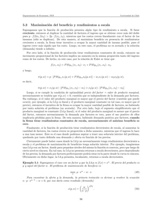 Departamento de Econom´ıa. FEN Universidad de Chile
5.3 Maximizaci´on del beneﬁcio y rendimientos a escala
Supongamos que la funci´on de producci´on presenta alg´un tipo de rendimiento a escala. Si fuese
creciente, entonces al duplicar la cantidad de factores el ingreso que se obtiene crece m´as del doble
pues p · f(2x1, 2x2) > 2p · f(x1, x2), mientras que los costos crecen linealmente con el factor de los
insumos (s´olo se duplican). De esta manera, al maximizar beneﬁcio en presencia de rendimientos
crecientes a escala, la ﬁrma tiene incentivo a ocupar la mayor cantidad de insumo posible, pues el
ingreso crece m´as r´apido que los costo. Luego, en este caso, el problema no es acotado y la soluci´on
(demanda) tiende a inﬁnito.
Por otro lado, si la funci´on de producci´on tiene rendimientos constantes de escala, entonces un
incremento proporcional de los factores implica un aumento en la misma proporci´on tanto del ingreso
como de los costos. De hecho, en este caso, por la relaci´on de Euler se tiene que
f(x1, x2) = PMgx1 (x1, x2) · x1 + PMgx2 (x1, x2) · x2,
y luego,
π(p, w) = p · [PMgx1 x1(p, w) + PMgx2 x2(p, w)] − w1x1(p, w) − w2x2(p, w),
es decir,
π(p, w) = x1(p, w) · [PMgx1 (x1, x2) − w1] + x2(p, w) · [PMgx2 (x1, x2) − w2]
Luego, si se cumple la condici´on de optimalidad precio del factor = valor de producto marginal,
necesariamente se tendr´ıa que π(p, w) = 0, cuesti´on que es independiente de la demanda por factores.
Sin embargo, si el valor del producto marginal es mayor que el precio del factor (cuesti´on que puede
ocurrir, por ejemplo, si la f.d.p es lineal y el producto marginal constante en tal caso, es mayor que el
precio), entonces el incentivo de la ﬁrma es ocupar la mayor cantidad posible de factores, no habiendo
por tanto soluci´on al problema (no acotada). Por otro lado, bajo el supuesto simpliﬁcatorio que el
producto marginal es constante (f.d.p lineal), si el valor del producto marginal es menor que el precio
del factor, entonces necesariamente la demanda por factores es cero, pues el uso positivo de ellos
implicar´ıa p´erdidas para la ﬁrma. De esta manera, habiendo demanda positiva por factores, cuando
la ﬁrma tiene rendimientos constantes de escala, necesariamente el m´aximo beneﬁcio es
cero.
Finalmente, si la funci´on de producci´on tiene rendimientos decrecientes de escala, al aumentar la
cantidad de factores, los costos crecen en proporci´on a dicho aumento, mientras que el ingreso lo hace
a una tasa menor. Este es el caso donde podemos aspirar a tener una solucu´on interior del problema,
quedando por tanto deﬁnida una demanda y oferta en funci´on de los precios.
Ciertamente puede haber casos donde la f.d.p no necesariamente tenga rendimientos decrecientes a
escala y el problema de maximizaci´on de beneﬁcios tenga soluci´on interior. Por ejemplo, imaginemos
una f.d.p con un factor, donde para peque˜nos niveles del mismo la funci´on es convexa, pero que luego de
cierto nivel es c´oncava. En tal caso, la f.d.p no presenta retornos a escala decrecientes, pero dependiendo
de los precios, la demanda por factores perfectamente podr´ıa estar en la parte donde la curva es c´oncava.
Obviamente en dicho lugar, la f.d.p presenta, localmente, retornos a escala decrecientes.
Ejemplo 5.1 Supongamos el caso con un factor y que la f.d.p es f(x) = xα
. El precio del producto es
p y aquel del factor w. El problema de maximizaci´on de beneﬁcio es
max
x
p · xα
− w · x. (49)
Para encontrar la oferta y la demanda, la primera tentaci´on es derivar y resolver la ecuaci´on
α · p · xα−1
− w = 0, que nos dar´ıa como resultado (demanda)
x(p, w) =
w
α · p
1
α−1
. (50)
96
 