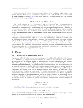 Departamento de Econom´ıa. FEN Universidad de Chile
Sin embargo, todo lo anterior (procedimiento y resultado) tiene sentido si el par´ametro α es
menor que uno. Para ver esto, consideremos, en primer lugar, α = 1. En este caso, obviamente no
se puede evaluar la expresi´on (50) (se indeﬁne el exponente). De hecho, cuando α = 1, el problema
de maximizaci´on de beneﬁcio (49) es
max
x
p · x − w · x ⇔ max
x
(p − w) · x.
Si p > w (de modo que (p − w) > 0), entonces a la ﬁrma “le conviene” que x tienda a inﬁnito, no
habiendo por tanto soluci´on al problema (no acotada). Por otro lado, si p < w, de modo que (p−w) < 0,
la soluci´on del problema es x = 0, pues cualquier otro valor arroja beneﬁcios negativos. Por ´ultimo, si
p = w, entonces cualquier valor de x es soluci´on del problema: la soluci´on est´a indeterminada.
De todas maneras, en tal caso, cualquiera sea la soluci´on, el m´aximo beneﬁcio que logra es cero, y
adem´as es el ´unico caso donde la demanda por factor puede ser distinta de cero (y por ende
la oferta).
Si α > 1 (retornos crecientes), notemos que si x aumenta, entonces el ingreso p · xα
crece m´as
r´apido que el costo de emplear el factor, w · x. Luego, a la ﬁrma conviene aumentar x, llevando a que
la “soluci´on del problema” sea no acotada. As´ı, en este caso nuevamente no hay soluci´on al problema
(49). De hecho, la “soluci´on” (50) caracteriza a un m´ınimo y NO a un m´aximo del problema (49).
En resumen, para el ejemplo en comento, los ´unicos casos donde podemos aspirar a que haya
soluci´on positiva para el problema de maximizaci´on de beneﬁcio es cuando la f.d.p presenta rendimientos
decrecientes a escala (α < 1), o bien cuando hay rendimientos constantes (α = 1), pero bajo ciertas
condiciones sobre los precios y par´ametros de la f.d.p.
6 Costos
6.1 Deﬁniciones y propiedades b´asicas
Suponga que a Ud. le piden fabricar pan amasado, para lo cual (simpliﬁcando) s´olo utiliza harina
(x1) y manteca (x2). El precio del kilo de harina es w1 y aquel del kilo de manteca es w2; el precio
del kilo de pan es p. El pedido es pagado por adelantado, y le encargan y0 kilos de pan. Por lo tanto,
Ud. recibi´o p · y0 pesos por el trato. La pregunta que nos convoca es, ¿ c´omo fabricar´a el pan para
cumplir con el compromiso? Bajo los supuestos que hemos asumido para el comportamiento de
las ﬁrmas, la respuesta es que Ud. fabricar´a el pan de manera tal que depare el m´aximo posible de
ganancia, es decir, que maximice el beneﬁcio condicional al hecho que debe entregar y0 kilos de pan.
Las opciones para fabricar los y0 kilos de pan est´an deﬁnidas por la isocuanta de producci´on a dicho
nivel: (x1, x2) tales que f(x1, x2) = y0, siendo f su funci´on de producci´on. Obviamente no todas las
combinaciones de factores que permiten cubrir el requerimiento cuestan lo mismo. Luego, su problema
es buscar aquella que sea la m´as barata posible, pues de esa manera el margen de ganancia que obtiene
es el mayor. Es decir, Ud. debe buscar aquella combinaci´on de factores en la isocuanta al nivel y0
de modo que el valor de la misma sea m´ınimo. Formalmente, debe resolver el siguiente problema de
optimizaci´on:
min w1 · x1 + w2 · x2
s.a f(x1, x2) = y0.
(51)
El problema (51) se llama problema de costos y su soluci´on se denota por
x1(p, w1, w2), x2(p, w1, w2),
que se llama demanda restringida de factores. Con la demanda restringida, el costo en que se incurre
es dado por la siguiente expresi´on, que se denomina funci´on de costos:
C(w1, w2, y0) := w1 · x1(p, w1, w2) + w2 · x2(p, w1, w2).
97
 