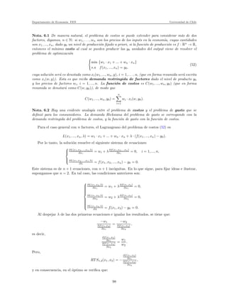 Departamento de Econom´ıa. FEN Universidad de Chile
Nota. 6.1 De manera natural, el problema de costos se puede extender para considerar m´as de dos
factores, digamos, n ∈ N: si w1, . . . , wn son los precios de los inputs en la econom´ıa, cuyas cantidades
son x1, ..., xn, dado y0 un nivel de producci´on ﬁjado a priori, si la funci´on de producci´on es f : Rn
→ R,
entonces el m´ınimo costo al cual se pueden producir las y0 unidades del output viene de resolver el
problema de optimizaci´on
min {w1 · x1 + ... + wn · xn}
s.a f(x1, ..., xn) = y0.
(52)
cuya soluci´on ser´a es denotada como xi(w1, ..., wn, y), i = 1, . . . , n, (que en forma resumida ser´a escrita
como xi(w, y)). Esta es que recibe demanda restringida de factores dado el nivel de producto y0
y los precios de factores wi, i = 1, ..., n. La funci´on de costos es C(w1, ..., wn, y0) (que en forma
resumida se denotar´a como C(w, y0)), de modo que
C(w1, ..., wn, y0) =
n
i=1
wi · xi(w, y0).
Nota. 6.2 Hay una evidente analog´ıa entre el problema de costos y el problema de gasto que se
deﬁni´o para los consumidores. La demanda Hicksiana del problema de gasto se corresponde con la
demanda restringida del problema de costos, y la funci´on de gasto con la funci´on de costos.
Para el caso general con n factores, el Lagrangeano del problema de costos (52) es
L(x1, ..., xn, λ) = w1 · x1 + ... + wn · xn + λ · (f(x1, ..., xn) − y0).
Por lo tanto, la soluci´on resuelve el siguiente sistema de ecuaciones:



∂L(x1,x2,...,xn,λ)
∂xi
= wi + λ∂f(x1,x2,...xn)
∂xi
= 0, i = 1, ..., n,
∂L(x1,x2,...,xn,λ)
∂λ = f(x1, x2, ..., xn) − y0 = 0.
Este sistema es de n + 1 ecuaciones, con n + 1 inc´ognitas. En lo que sigue, para ﬁjar ideas e ilustrar,
supongamos que n = 2. En tal caso, las condiciones anteriores son:



∂L(x1,x2,λ)
∂x1
= w1 + λ∂f(x1,x2)
∂x1
= 0,
∂L(x1,x2,λ)
∂x2
= w2 + λ∂f(x1,x2)
∂x2
= 0,
∂L(x1,x2,λ)
∂λ = f(x1, x2) − y0 = 0.
Al despejar λ de las dos primeras ecuaciones e igualar los resultados, se tiene que:
−w1
∂f(x1,x2)
∂x1
=
−w2
∂f(x1,x2)
∂x2
,
es decir,
∂f(x1,x2)
∂x1
∂f(x1,x2)
∂x2
=
w1
w2
.
Pero,
RT S1,2(x1, x2) = −
∂f(x1,x2)
∂x1
∂f(x1,x2)
∂x2
,
y en consecuencia, en el ´optimo se veriﬁca que:
98
 