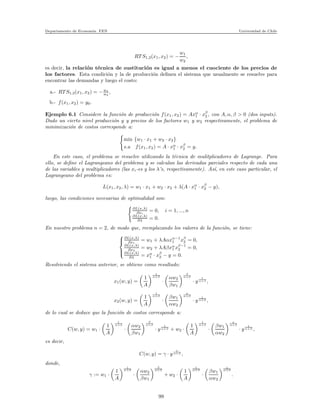 Departamento de Econom´ıa. FEN Universidad de Chile
RT S1,2(x1, x2) = −
w1
w2
,
es decir, la relaci´on t´ecnica de sustituci´on es igual a menos el cuociente de los precios de
los factores. Esta condici´on y la de producci´on deﬁnen el sistema que usualmente se resuelve para
encontrar las demandas y luego el costo:
a.- RT S1,2(x1, x2) = −w1
w2
,
b.- f(x1, x2) = y0.
Ejemplo 6.1 Considere la funci´on de producci´on f(x1, x2) = Axα
1 · xβ
2 , con A, α, β > 0 (dos inputs).
Dado un cierto nivel producci´on y y precios de los factores w1 y w2 respectivamente, el problema de
minimizaci´on de costos corresponde a:
min {w1 · x1 + w2 · x2}
s.a f(x1, x2) = A · xα
1 · xβ
2 = y.
En este caso, el problema se resuelve utilizando la t´ecnica de mulitplicadores de Lagrange. Para
ello, se deﬁne el Lagrangeano del problema y se calculan las derivadas parciales respecto de cada una
de las variables y multiplicadores (las xi-es y los λ’s, respectivamente). As´ı, en este caso particular, el
Lagrangeano del problema es:
L(x1, x2, λ) = w1 · x1 + w2 · x2 + λ(A · xα
1 · xβ
2 − y),
luego, las condiciones necesarias de optimalidad son:
∂L(x,λ)
∂xi
= 0, i = 1, ..., n
∂L(x,λ)
∂λ = 0.
En nuestro problema n = 2, de modo que, reemplazando los valores de la funci´on, se tiene:



∂L(x,λ)
∂x1
= w1 + λAαxα−1
1 xβ
2 = 0,
∂L(x,λ)
∂x2
= w2 + λAβxα
1 xβ−1
2 = 0,
∂L(x,λ)
∂λ = xα
1 · xβ
2 − y = 0.
Resolviendo el sistema anterior, se obtiene como resultado:
x1(w, y) =
1
A
1
α+β
·
αw2
βw1
β
α+β
· y
1
α+β ,
x2(w, y) =
1
A
1
α+β
·
βw1
αw2
α
α+β
· y
1
α+β ,
de lo cual se deduce que la funci´on de costos corresponde a:
C(w, y) = w1 ·
1
A
1
α+β
·
αw2
βw1
β
α+β
· y
1
α+β + w2 ·
1
A
1
α+β
·
βw1
αw2
α
α+β
· y
1
α+β ,
es decir,
C(w, y) = γ · y
1
α+β ,
donde,
γ := w1 ·
1
A
1
α+β
·
αw2
βw1
β
α+β
+ w2 ·
1
A
1
α+β
·
βw1
αw2
α
α+β
.
99
 