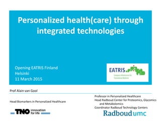 Personalized health(care) through
integrated technologies
Opening EATRIS Finland
Helsinki
11 March 2015
Professor in Personalized Healthcare
Head Radboud Center for Proteomics, Glycomics
and Metabolomics
Coordinator Radboud Technology Centers
Head Biomarkers in Personalized Healthcare
Prof Alain van Gool
 