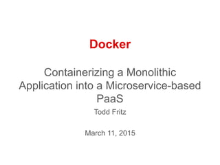 Docker
Containerizing a Monolithic
Application into a Microservice-based
PaaS
Todd Fritz
March 11, 2015
 