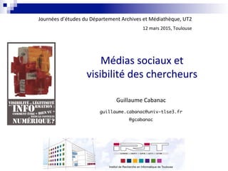 Médias	
  sociaux	
  et	
  	
  
visibilité	
  des	
  chercheurs	
  
Guillaume	
  Cabanac	
  
guillaume.cabanac@univ-tlse3.fr 
@gcabanac
Journées	
  d’études	
  du	
  Département	
  Archives	
  et	
  Médiathèque,	
  UT2	
  	
  
12	
  mars	
  2015,	
  Toulouse	
  
 