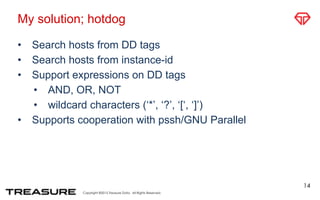 Copyright ©2015 Treasure Data. All Rights Reserved.
My solution; hotdog
• Search hosts from DD tags
• Search hosts from instance-id
• Support expressions on DD tags
• AND, OR, NOT
• wildcard characters (‘*’, ‘?’, ‘[‘, ‘]’)
• Supports cooperation with pssh/GNU Parallel
14
 