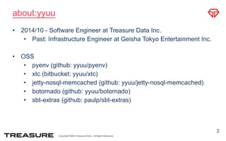Copyright ©2015 Treasure Data. All Rights Reserved.
about:yyuu
• 2014/10 - Software Engineer at Treasure Data Inc.
• Past: Infrastructure Engineer at Geisha Tokyo Entertainment Inc.
• OSS
• pyenv (github: yyuu/pyenv)
• xtc (bitbucket: yyuu/xtc)
• jetty-nosql-memcached (github: yyuu/jetty-nosql-memcached)
• botornado (github: yyuu/botornado)
• sbt-extras (github: paulp/sbt-extras)
2
 