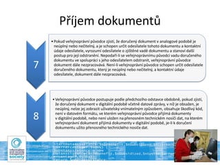 Příjem dokumentů
7
•Pokud veřejnoprávní původce zjistí, že doručený dokument v analogové podobě je
neúplný nebo nečitelný, a je schopen určit odesílatele tohoto dokumentu a kontaktní
údaje odesílatele, vyrozumí odesílatele o zjištěné vadě dokumentu a stanoví další
postup pro její odstranění. Nepodaří-li se veřejnoprávnímu původci vadu doručeného
dokumentu ve spolupráci s jeho odesílatelem odstranit, veřejnoprávní původce
dokument dále nezpracovává. Není-li veřejnoprávní původce schopen určit odesílatele
doručeného dokumentu, který je neúplný nebo nečitelný, a kontaktní údaje
odesílatele, dokument dále nezpracovává.
8
•Veřejnoprávní původce postupuje podle předchozího odstavce obdobně, pokud zjistí,
že doručený dokument v digitální podobě včetně datové zprávy, v níž je obsažen, je
neúplný, nelze jej zobrazit uživatelsky vnímatelným způsobem, obsahuje škodlivý kód,
není v datovém formátu, ve kterém veřejnoprávní původce přijímá dokumenty
v digitální podobě, nebo není uložen na přenosném technickém nosiči dat, na kterém
veřejnoprávní dokument přijímá dokumenty v digitální podobě, je-li k doručení
dokumentu užito přenosného technického nosiče dat.
 