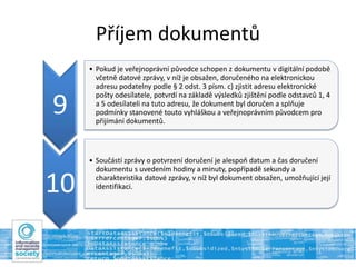 Příjem dokumentů
9
• Pokud je veřejnoprávní původce schopen z dokumentu v digitální podobě
včetně datové zprávy, v níž je obsažen, doručeného na elektronickou
adresu podatelny podle § 2 odst. 3 písm. c) zjistit adresu elektronické
pošty odesílatele, potvrdí na základě výsledků zjištění podle odstavců 1, 4
a 5 odesílateli na tuto adresu, že dokument byl doručen a splňuje
podmínky stanovené touto vyhláškou a veřejnoprávním původcem pro
přijímání dokumentů.
10
• Součástí zprávy o potvrzení doručení je alespoň datum a čas doručení
dokumentu s uvedením hodiny a minuty, popřípadě sekundy a
charakteristika datové zprávy, v níž byl dokument obsažen, umožňující její
identifikaci.
 