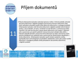 Příjem dokumentů
11
•Pokud veřejnoprávní původce vykonává spisovou službu v listinné podobě, převede
doručený dokument v digitální podobě autorizovanou konverzí dokument nebo
jiným způsobem převedení podle § 69a zákona do dokumentu v analogové podobě.
Veřejnoprávní původce uloží doručený dokument v digitální podobě včetně datové
zprávy, v níž je obsažen, ve tvaru, ve kterém mu byl doručen, a uchová jej po dobu
nejméně 3 let ode dne doručení, pokud obsah dokumentu není spojen s výkonem
práv a povinností, pro jejichž uplatnění stanoví jiný právní předpis dobu delší; v
takovém případě původce uchová doručený dokument po dobu stanovenou jiným
právním předpisem pro uplatnění práv a povinností ke skutečnostem obsaženým v
tomto dokumentu. Veřejnoprávní původce opatří otiskem podacího razítka,
popřípadě jiným technologickým prostředkem obdobného určení jako podací razítko
dokument v analogové podobě vzniklý převedením doručeného dokumentu
v digitální podobě.
 