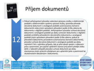Příjem dokumentů
12
• Pokud veřejnoprávní původce vykonává spisovou službu v elektronické
podobě v elektronickém systému spisové služby, zpravidla převede
doručený dokument v analogové podobě autorizovanou konverzí
dokumentů nebo jiným způsobem převedení podle § 69a zákona do
dokumentu v digitální podobě. Veřejnoprávní původce uchová doručený
dokument v analogové podobě po dobu uchování dokumentu v digitální
podobě vzniklého převedením doručeného dokumentu v analogové
podobě jiným způsobem převedení podle § 69a zákona; pokud je
převedení dokumentu provedeno autorizovanou konverzí dokumentů,
původce uchová doručený dokument v analogové podobě po dobu
nejméně 3 let s výjimkou případu, kdy je jeho obsah spojen s výkonem
práv a povinností, pro jejichž uplatnění stanoví jiný právní předpis dobu
delší; v takovém případě původce uchová dokument po dobu
stanovenou jiným právním předpisem pro uplatnění práv a povinností ke
skutečnostem obsaženým v dokumentu.
 