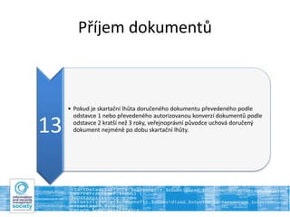 Příjem dokumentů
13
• Pokud je skartační lhůta doručeného dokumentu převedeného podle
odstavce 1 nebo převedeného autorizovanou konverzí dokumentů podle
odstavce 2 kratší než 3 roky, veřejnoprávní původce uchová doručený
dokument nejméně po dobu skartační lhůty.
 
