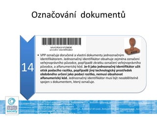Označování dokumentů
14
• VPP označuje doručené a vlastní dokumenty jednoznačným
identifikátorem. Jednoznačný identifikátor obsahuje zejména označení
veřejnoprávního původce, popřípadě zkratku označení veřejnoprávního
původce, a alfanumerický kód. Je-li jako jednoznačný identifikátor užit
otisk podacího razítka, popřípadě jiný technologický prostředek
obdobného určení jako podací razítko, nemusí obsahovat
alfanumerický kód. Jednoznačný identifikátor musí být neoddělitelně
spojen s dokumentem, který označuje.
 