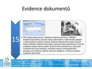 Evidence dokumentů
15 • VPP eviduje dokumenty v základní evidenční pomůcce. Základní
evidenční pomůckou spisové služby vykonávané v elektronické podobě
v elektronickém systému spisové služby je elektronický systém spisové
služby. Základní evidenční pomůckou spisové služby vykonávané v listinné
podobě je podací deník; podací deník je kniha vytvořená ze svázaných
a očíslovaných listů tiskopisů, označená názvem veřejnoprávního
původce, pro něhož je vedena, časovým obdobím, v němž je užívána,
a počtem všech listů.
 
