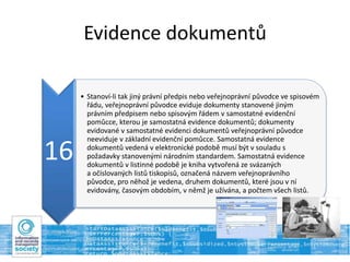 Evidence dokumentů
16
• Stanoví-li tak jiný právní předpis nebo veřejnoprávní původce ve spisovém
řádu, veřejnoprávní původce eviduje dokumenty stanovené jiným
právním předpisem nebo spisovým řádem v samostatné evidenční
pomůcce, kterou je samostatná evidence dokumentů; dokumenty
evidované v samostatné evidenci dokumentů veřejnoprávní původce
neeviduje v základní evidenční pomůcce. Samostatná evidence
dokumentů vedená v elektronické podobě musí být v souladu s
požadavky stanovenými národním standardem. Samostatná evidence
dokumentů v listinné podobě je kniha vytvořená ze svázaných
a očíslovaných listů tiskopisů, označená názvem veřejnoprávního
původce, pro něhož je vedena, druhem dokumentů, které jsou v ní
evidovány, časovým obdobím, v němž je užívána, a počtem všech listů.
 