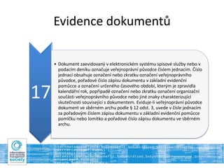 Evidence dokumentů
17
• Dokument zaevidovaný v elektronickém systému spisové služby nebo v
podacím deníku označuje veřejnoprávní původce číslem jednacím. Číslo
jednací obsahuje označení nebo zkratku označení veřejnoprávního
původce, pořadové číslo zápisu dokumentu v základní evidenční
pomůcce a označení určeného časového období, kterým je zpravidla
kalendářní rok, popřípadě označení nebo zkratku označení organizační
součásti veřejnoprávního původce nebo jiné znaky charakterizující
skutečnosti související s dokumentem. Eviduje-li veřejnoprávní původce
dokument ve sběrném archu podle § 12 odst. 3, uvede v čísle jednacím
za pořadovým číslem zápisu dokumentu v základní evidenční pomůcce
pomlčku nebo lomítko a pořadové číslo zápisu dokumentu ve sběrném
archu.
 