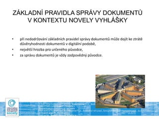 ZÁKLADNÍ PRAVIDLA SPRÁVY DOKUMENTŮ
V KONTEXTU NOVELY VYHLÁŠKY
• při nedodržování základních pravidel správy dokumentů může dojít ke ztrátě
důvěryhodnosti dokumentů v digitální podobě,
• největší hrozba pro určeného původce,
• za správu dokumentů je vždy zodpovědný původce.
 