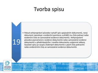 Tvorba spisu
19
• Pokud veřejnoprávní původce vytváří spis spojováním dokumentů, nový
dokument zaeviduje v evidenční pomůcce a přidělí mu číslo jednací nebo
evidenční číslo ze samostatné evidence dokumentů. Veřejnoprávní
původce poznamená v evidenci dokumentů nebo samostatné evidenci
dokumentů u předcházejícího i nového dokumentu vzájemné odkazy.
Součástí spisu je soupis vložených dokumentů s jejich čísly jednacími
nebo evidenčními čísly ze samostatné evidence dokumentů.
 