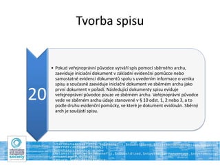 Tvorba spisu
20
• Pokud veřejnoprávní původce vytváří spis pomocí sběrného archu,
zaeviduje iniciační dokument v základní evidenční pomůcce nebo
samostatné evidenci dokumentů spolu s uvedením informace o vzniku
spisu a současně zaeviduje iniciační dokument ve sběrném archu jako
první dokument v pořadí. Následující dokumenty spisu eviduje
veřejnoprávní původce pouze ve sběrném archu. Veřejnoprávní původce
vede ve sběrném archu údaje stanovené v § 10 odst. 1, 2 nebo 3, a to
podle druhu evidenční pomůcky, ve které je dokument evidován. Sběrný
arch je součástí spisu.
 