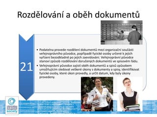Rozdělování a oběh dokumentů
21
• Podatelna provede rozdělení dokumentů mezi organizační součásti
veřejnoprávního původce, popřípadě fyzické osoby určené k jejich
vyřízení bezodkladně po jejich zaevidování. Veřejnoprávní původce
stanoví způsob rozdělování doručených dokumentů ve spisovém řádu.
• Veřejnoprávní původce zajistí oběh dokumentů a spisů způsobem
umožňujícím sledovat veškeré úkony s dokumenty a spisy, identifikovat
fyzické osoby, které úkon provedly, a určit datum, kdy byly úkony
provedeny.
 