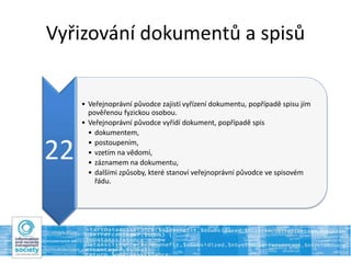 Vyřizování dokumentů a spisů
22
• Veřejnoprávní původce zajistí vyřízení dokumentu, popřípadě spisu jím
pověřenou fyzickou osobou.
• Veřejnoprávní původce vyřídí dokument, popřípadě spis
• dokumentem,
• postoupením,
• vzetím na vědomí,
• záznamem na dokumentu,
• dalšími způsoby, které stanoví veřejnoprávní původce ve spisovém
řádu.
 