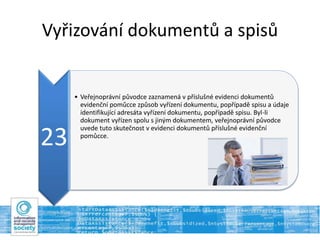 Vyřizování dokumentů a spisů
23
• Veřejnoprávní původce zaznamená v příslušné evidenci dokumentů
evidenční pomůcce způsob vyřízení dokumentu, popřípadě spisu a údaje
identifikující adresáta vyřízení dokumentu, popřípadě spisu. Byl-li
dokument vyřízen spolu s jiným dokumentem, veřejnoprávní původce
uvede tuto skutečnost v evidenci dokumentů příslušné evidenční
pomůcce.
 