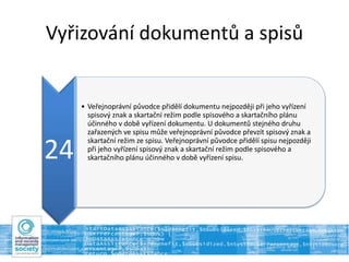 Vyřizování dokumentů a spisů
24
• Veřejnoprávní původce přidělí dokumentu nejpozději při jeho vyřízení
spisový znak a skartační režim podle spisového a skartačního plánu
účinného v době vyřízení dokumentu. U dokumentů stejného druhu
zařazených ve spisu může veřejnoprávní původce převzít spisový znak a
skartační režim ze spisu. Veřejnoprávní původce přidělí spisu nejpozději
při jeho vyřízení spisový znak a skartační režim podle spisového a
skartačního plánu účinného v době vyřízení spisu.
 