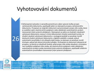 Vyhotovování dokumentů
26
•Veřejnoprávní původce si zpravidla ponechá pro výkon spisové služby prvopis
vyhotoveného dokumentu, popřípadě jeden ze stejnopisů prvopisu vyhotoveného
dokumentu. Prvopisem je originální dokument zaznamenávající projev vůle osoby, který
je osvědčen jejím vlastnoručním podpisem nebo obdobným autentizačním prvkem
stanoveným jiným právním předpisem. Stejnopisem je jedno ze shodných násobných
vyhotovení dokumentu nesoucí s tímto dokumentem shodné autentizační prvky; za
shodné násobné vyhotovení dokumentu v analogové podobě se považuje rovněž
doslovně shodné vyhotovení dokumentu v digitální podobě a naopak, pokud
autentizační prostředky k nim připojila tatáž osoba; za stejnopis se považuje rovněž
druhopis, pokud tak stanoví jiný právní předpis. Druhopisem je dokument odvozený od
prvopisu, se kterým je obsahově shodný, avšak projev vůle osoby obsažený v druhopisu
není osvědčen podpisem této osoby, ale vlastnoručním podpisem nebo obdobným
autentizačním prvkem osoby stanovené jiným právním předpisem, popřípadě zvláštním
autentizačním prostředkem stanoveným jiným právním předpisem.
 