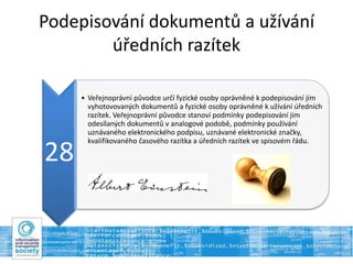 Podepisování dokumentů a užívání
úředních razítek
28
• Veřejnoprávní původce určí fyzické osoby oprávněné k podepisování jím
vyhotovovaných dokumentů a fyzické osoby oprávněné k užívání úředních
razítek. Veřejnoprávní původce stanoví podmínky podepisování jím
odesílaných dokumentů v analogové podobě, podmínky používání
uznávaného elektronického podpisu, uznávané elektronické značky,
kvalifikovaného časového razítka a úředních razítek ve spisovém řádu.
 