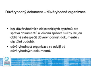 Důvěryhodný dokument – důvěryhodná organizace
• bez důvěryhodných elektronických systémů pro
správu dokumentů a výkonu spisové služby lze jen
obtížně zabezpečit důvěryhodnost dokumentů v
digitální podobě,
• důvěryhodnost organizace se odvíjí od
důvěryhodných dokumentů.
 
