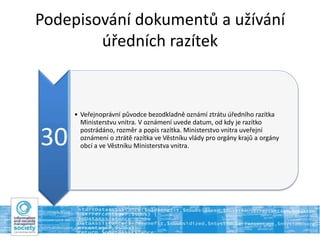 Podepisování dokumentů a užívání
úředních razítek
30
• Veřejnoprávní původce bezodkladně oznámí ztrátu úředního razítka
Ministerstvu vnitra. V oznámení uvede datum, od kdy je razítko
postrádáno, rozměr a popis razítka. Ministerstvo vnitra uveřejní
oznámení o ztrátě razítka ve Věstníku vlády pro orgány krajů a orgány
obcí a ve Věstníku Ministerstva vnitra.
 